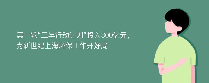 第一轮“三年行动计划”投入300亿元，为新世纪上海环保工作开好局
