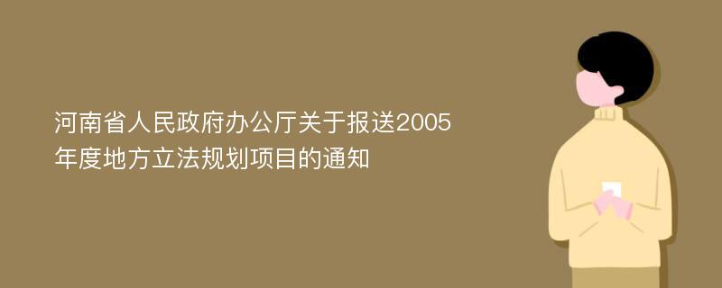 河南省人民政府办公厅关于报送2005年度地方立法规划项目的通知