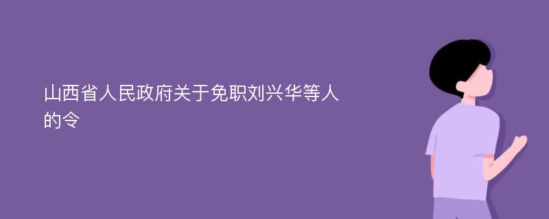 山西省人民政府关于免职刘兴华等人的令